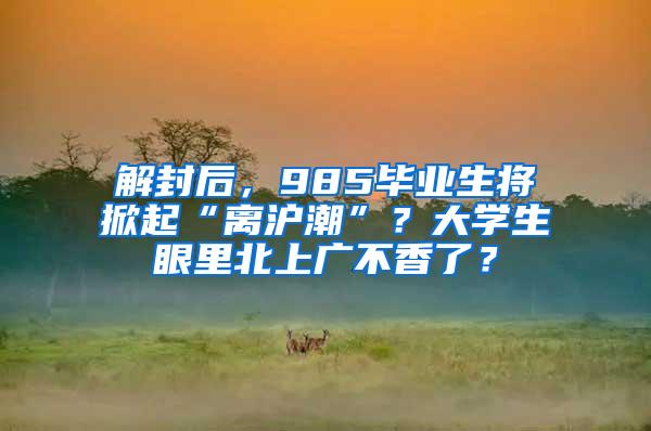 解封后，985毕业生将掀起“离沪潮”？大学生眼里北上广不香了？