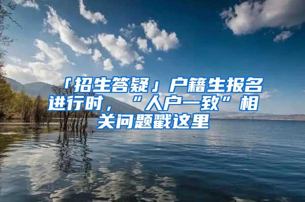 「招生答疑」户籍生报名进行时，“人户一致”相关问题戳这里