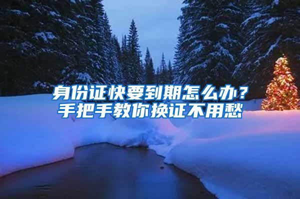 身份证快要到期怎么办？手把手教你换证不用愁