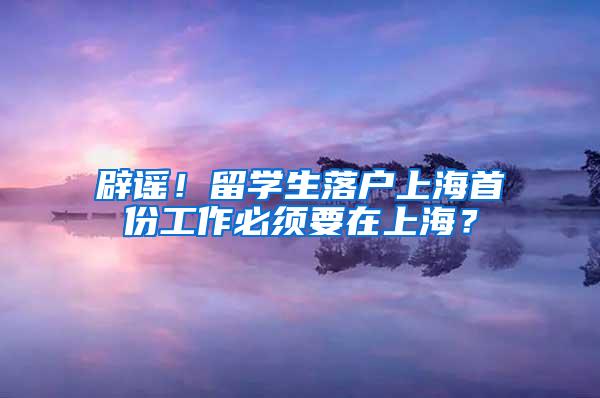 辟谣！留学生落户上海首份工作必须要在上海？