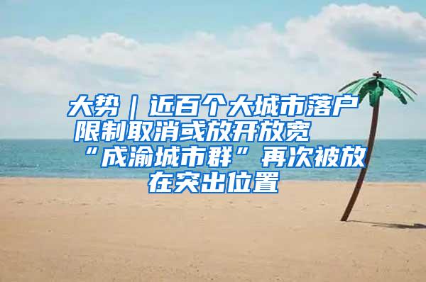 大势｜近百个大城市落户限制取消或放开放宽 “成渝城市群”再次被放在突出位置