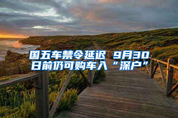 国五车禁令延迟 9月30日前仍可购车入“深户”