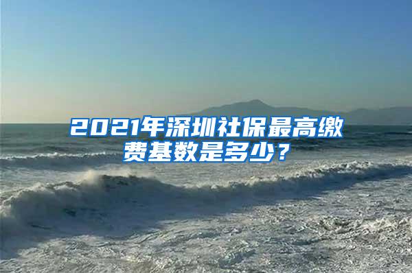 2021年深圳社保最高缴费基数是多少？