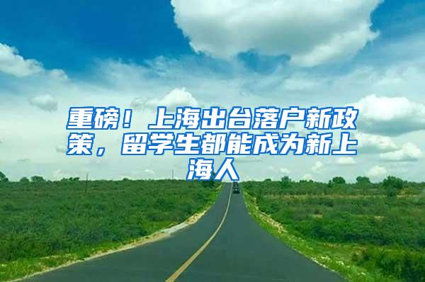 重磅！上海出台落户新政策，留学生都能成为新上海人