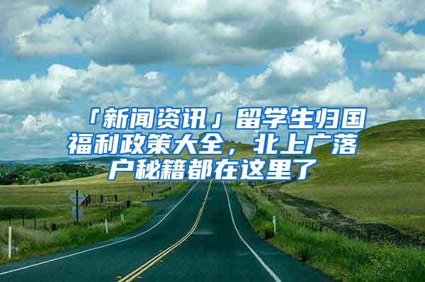 「新闻资讯」留学生归国福利政策大全，北上广落户秘籍都在这里了