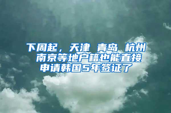 下周起，天津 青岛 杭州 南京等地户籍也能直接申请韩国5年签证了