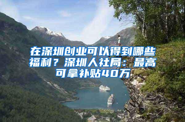 在深圳创业可以得到哪些福利？深圳人社局：最高可拿补贴40万