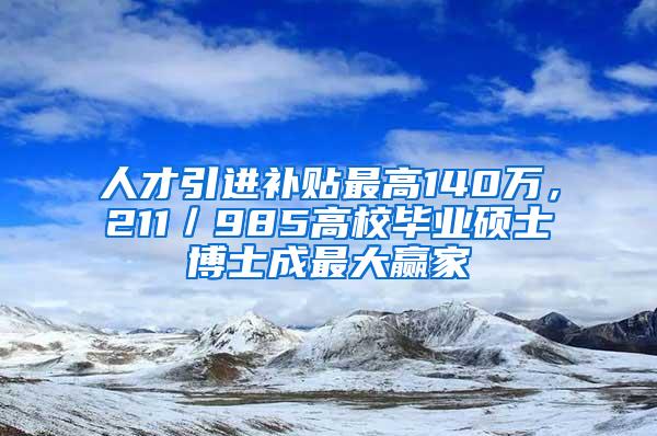 人才引进补贴最高140万，211／985高校毕业硕士博士成最大赢家