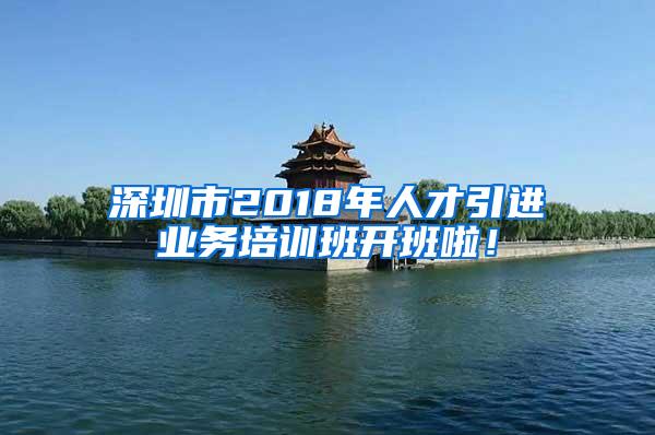 深圳市2018年人才引进业务培训班开班啦！