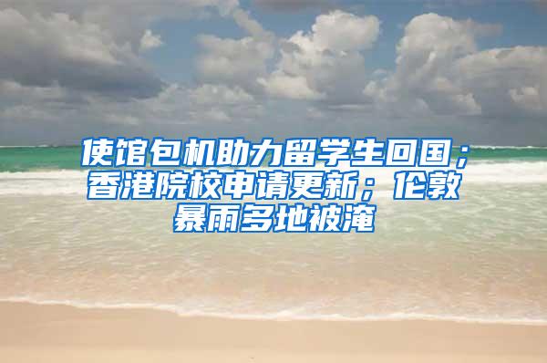 使馆包机助力留学生回国；香港院校申请更新；伦敦暴雨多地被淹