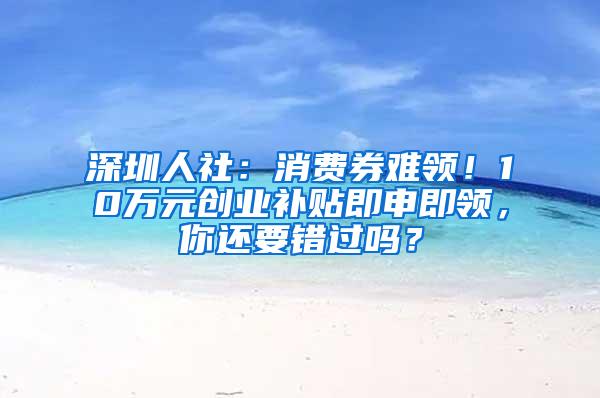 深圳人社：消费券难领！10万元创业补贴即申即领，你还要错过吗？