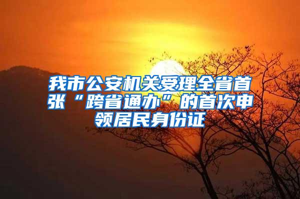 我市公安机关受理全省首张“跨省通办”的首次申领居民身份证