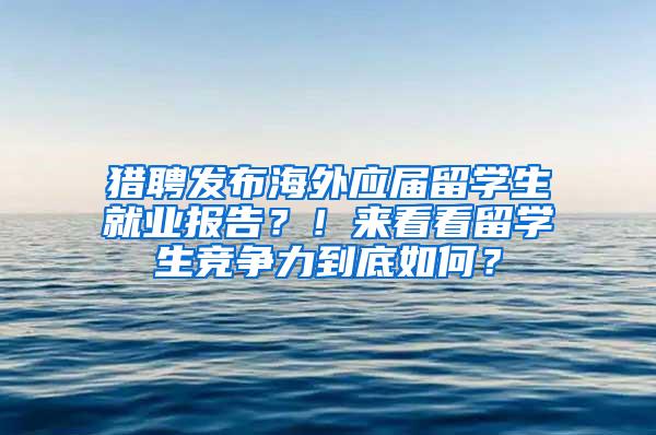 猎聘发布海外应届留学生就业报告？！来看看留学生竞争力到底如何？