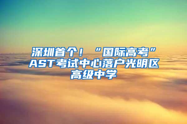 深圳首个！“国际高考”AST考试中心落户光明区高级中学