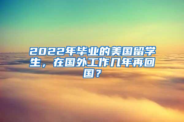 2022年毕业的美国留学生，在国外工作几年再回国？