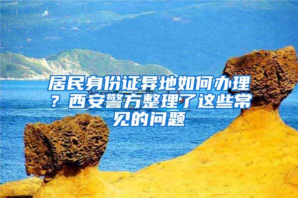 居民身份证异地如何办理？西安警方整理了这些常见的问题