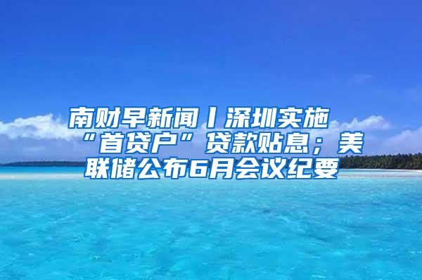 南财早新闻丨深圳实施“首贷户”贷款贴息；美联储公布6月会议纪要