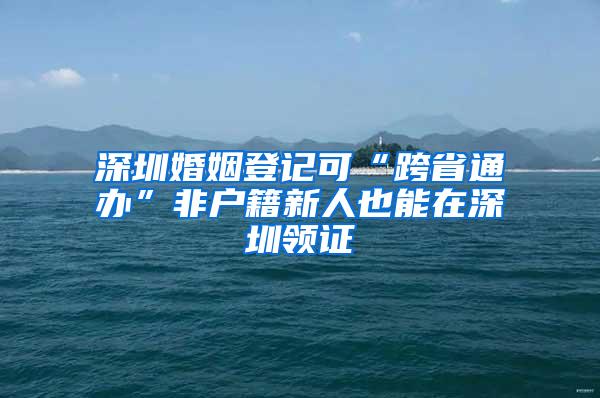 深圳婚姻登记可“跨省通办”非户籍新人也能在深圳领证