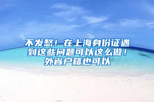 不发愁！在上海身份证遇到这些问题可以这么做！外省户籍也可以