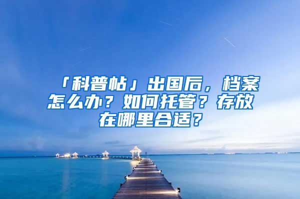 「科普帖」出国后，档案怎么办？如何托管？存放在哪里合适？