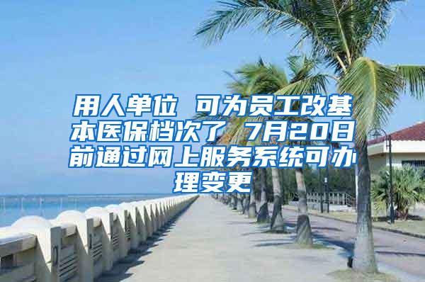 用人单位 可为员工改基本医保档次了 7月20日前通过网上服务系统可办理变更