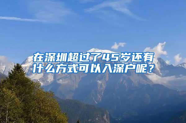 在深圳超过了45岁还有什么方式可以入深户呢？