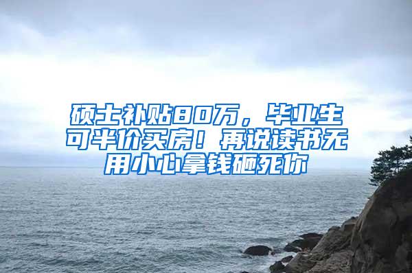 硕士补贴80万，毕业生可半价买房！再说读书无用小心拿钱砸死你