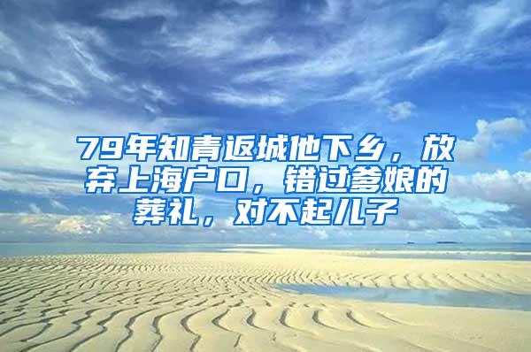 79年知青返城他下乡，放弃上海户口，错过爹娘的葬礼，对不起儿子