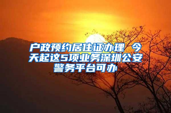 户政预约居住证办理 今天起这5项业务深圳公安警务平台可办