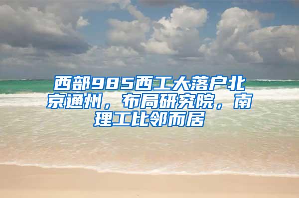 西部985西工大落户北京通州，布局研究院，南理工比邻而居