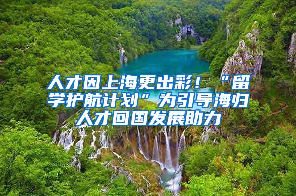 人才因上海更出彩！“留学护航计划”为引导海归人才回国发展助力