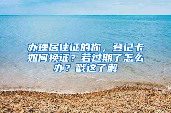 办理居住证的你，登记卡如何换证？若过期了怎么办？戳这了解