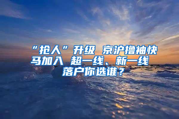 “抢人”升级 京沪撸袖快马加入 超一线、新一线 落户你选谁？