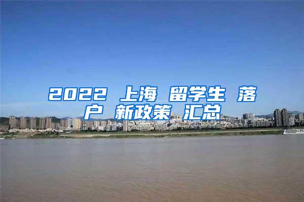 2022 上海 留学生 落户 新政策 汇总