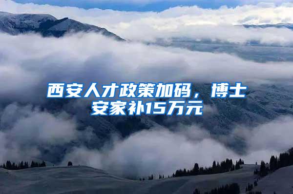 西安人才政策加码，博士安家补15万元