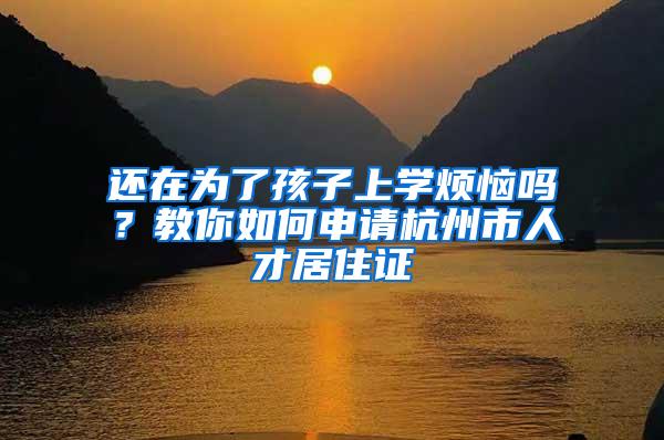 还在为了孩子上学烦恼吗？教你如何申请杭州市人才居住证