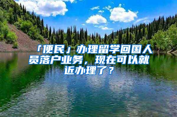 「便民」办理留学回国人员落户业务，现在可以就近办理了？