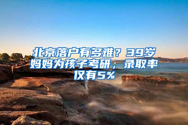 北京落户有多难？39岁妈妈为孩子考研，录取率仅有5%