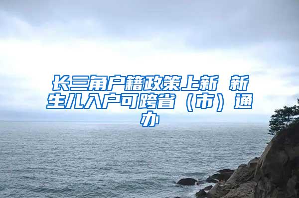 长三角户籍政策上新 新生儿入户可跨省（市）通办