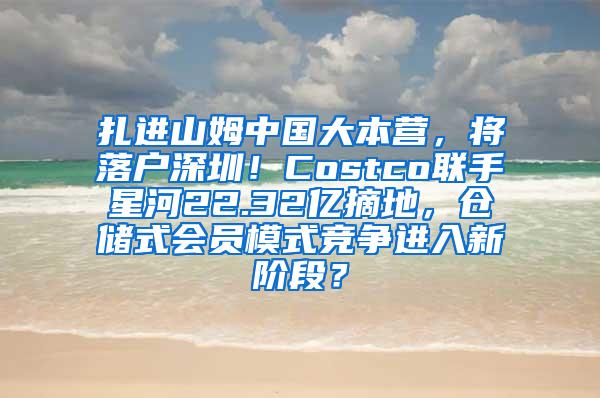 扎进山姆中国大本营，将落户深圳！Costco联手星河22.32亿摘地，仓储式会员模式竞争进入新阶段？