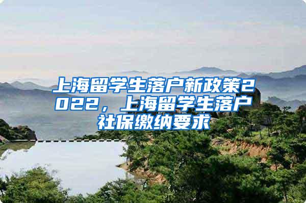 上海留学生落户新政策2022，上海留学生落户社保缴纳要求