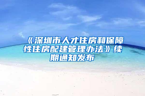 《深圳市人才住房和保障性住房配建管理办法》续期通知发布