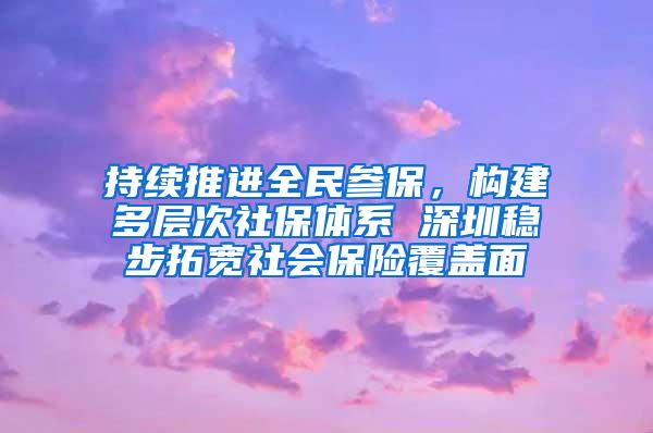 持续推进全民参保，构建多层次社保体系 深圳稳步拓宽社会保险覆盖面