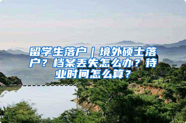 留学生落户｜境外硕士落户？档案丢失怎么办？待业时间怎么算？