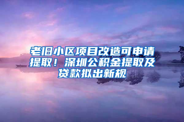 老旧小区项目改造可申请提取！深圳公积金提取及贷款拟出新规