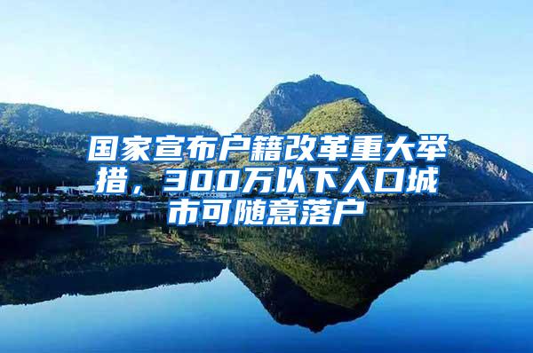 国家宣布户籍改革重大举措，300万以下人口城市可随意落户