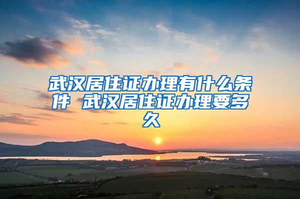 武汉居住证办理有什么条件 武汉居住证办理要多久