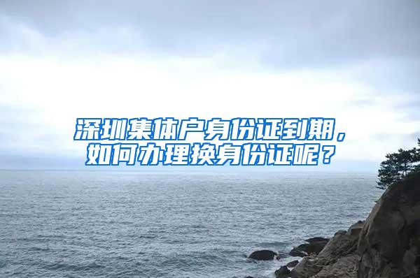 深圳集体户身份证到期，如何办理换身份证呢？