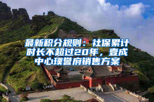 最新积分规则：社保累计时长不超过20年，壹成中心璞誉府销售方案