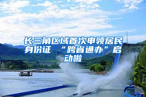 长三角区域首次申领居民身份证 “跨省通办”启动啦